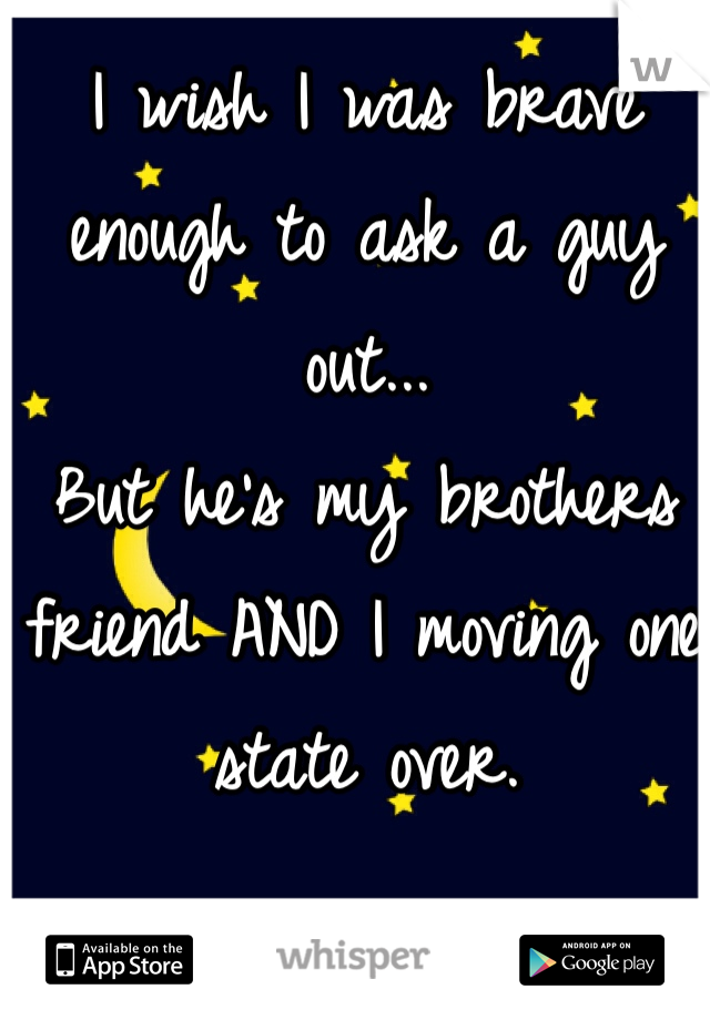 I wish I was brave enough to ask a guy out... 
But he's my brothers friend AND I moving one state over. 