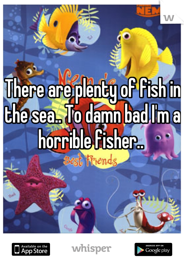 There are plenty of fish in the sea.. To damn bad I'm a horrible fisher.. 