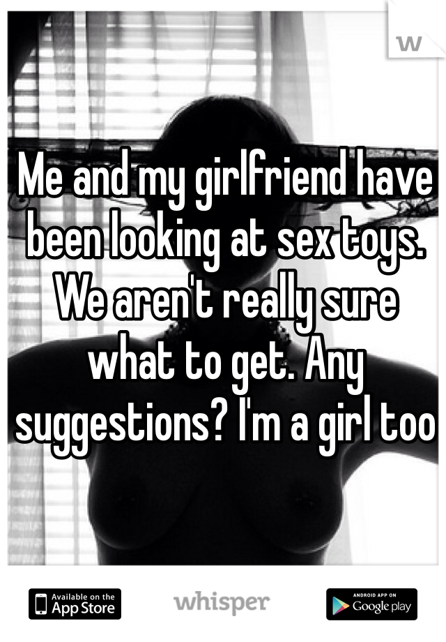 Me and my girlfriend have been looking at sex toys. We aren't really sure what to get. Any suggestions? I'm a girl too