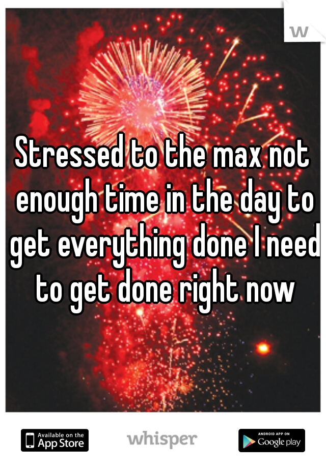 Stressed to the max not enough time in the day to get everything done I need to get done right now