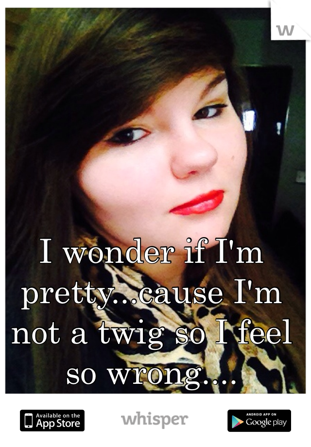 I wonder if I'm pretty...cause I'm not a twig so I feel so wrong....