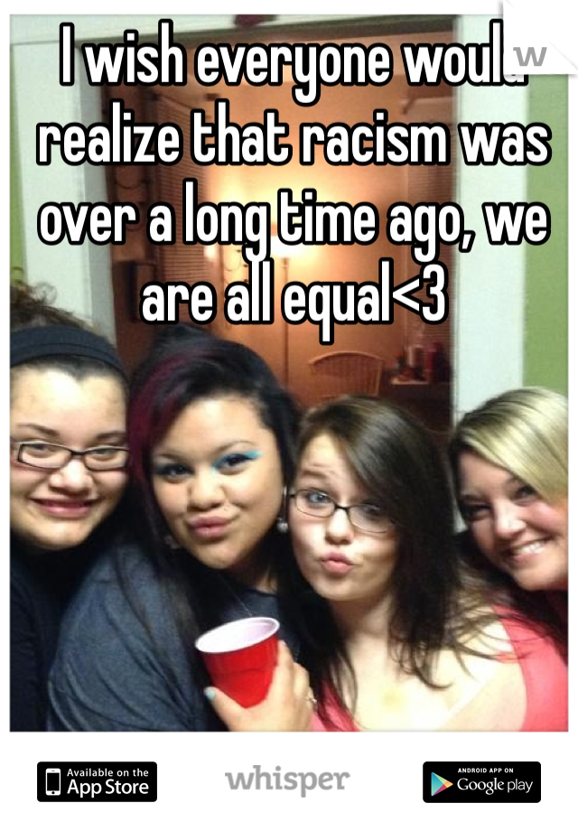 I wish everyone would realize that racism was over a long time ago, we are all equal<3