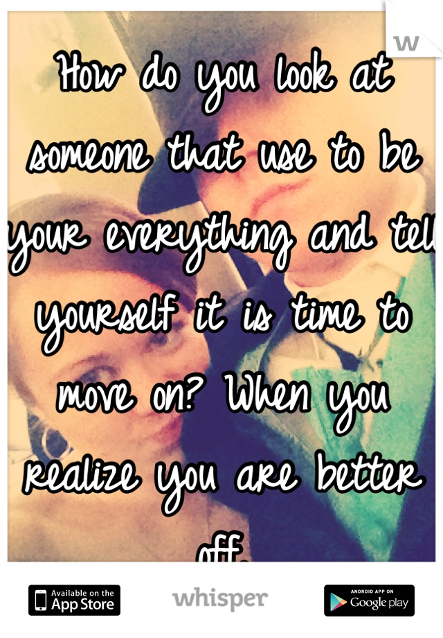 How do you look at someone that use to be your everything and tell yourself it is time to move on? When you realize you are better off.