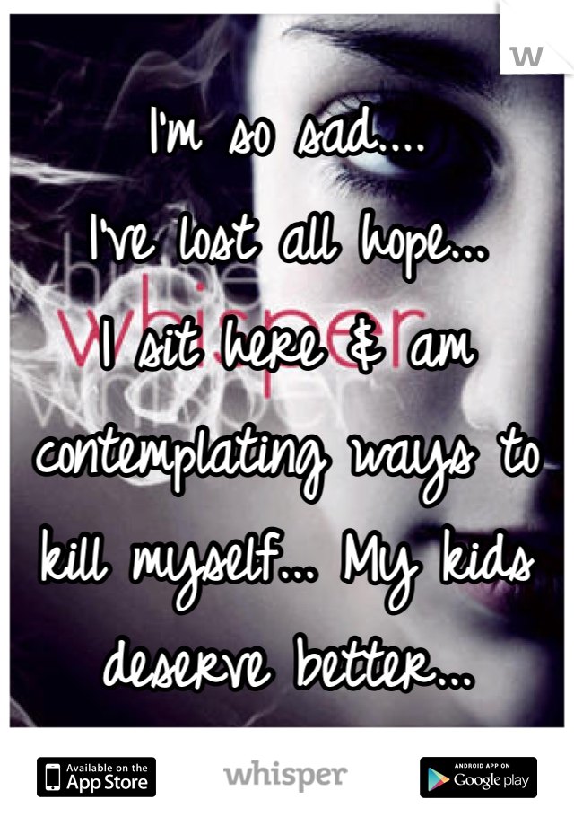 I'm so sad....
I've lost all hope...
I sit here & am contemplating ways to kill myself... My kids deserve better...