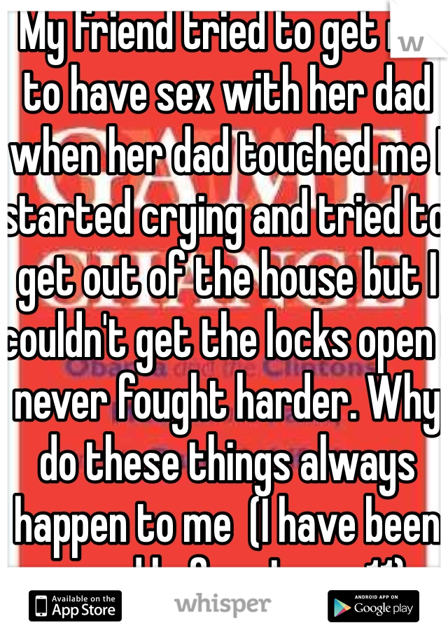 My friend tried to get me to have sex with her dad when her dad touched me I started crying and tried to get out of the house but I couldn't get the locks open I never fought harder. Why do these things always happen to me  (I have been raped before I was 11)