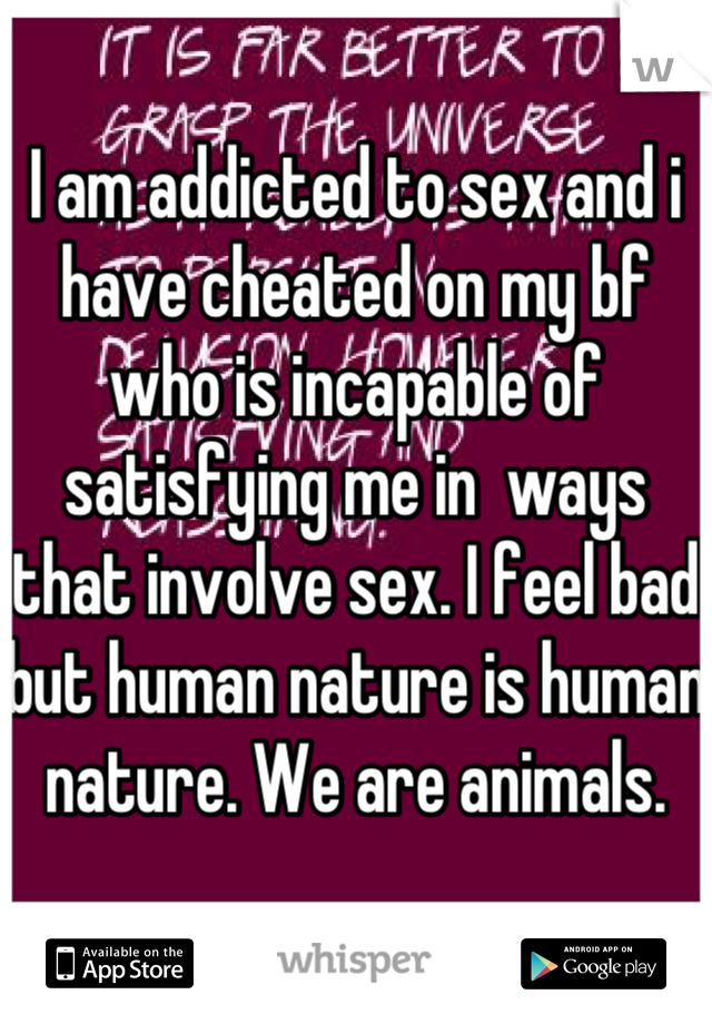 I am addicted to sex and i have cheated on my bf who is incapable of satisfying me in  ways that involve sex. I feel bad but human nature is human nature. We are animals. 