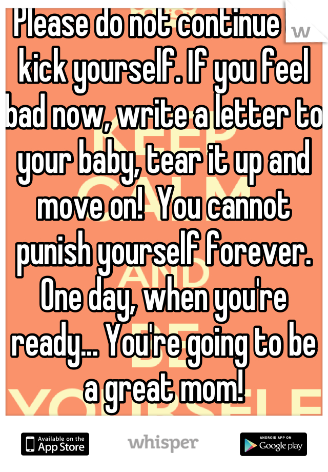 Please do not continue to kick yourself. If you feel bad now, write a letter to your baby, tear it up and move on!  You cannot punish yourself forever.  One day, when you're ready... You're going to be a great mom!