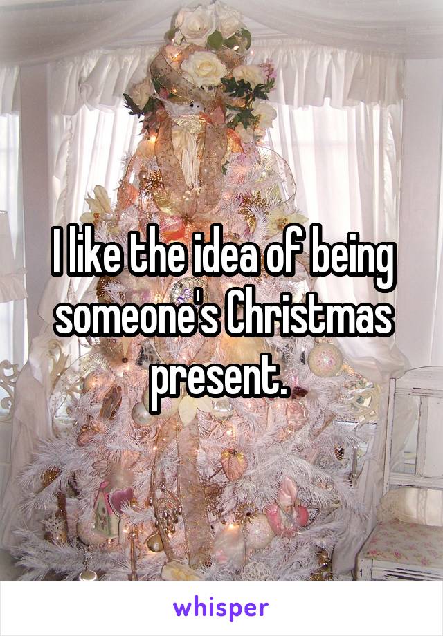 I like the idea of being someone's Christmas present. 