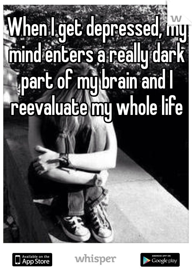 When I get depressed, my mind enters a really dark part of my brain and I reevaluate my whole life