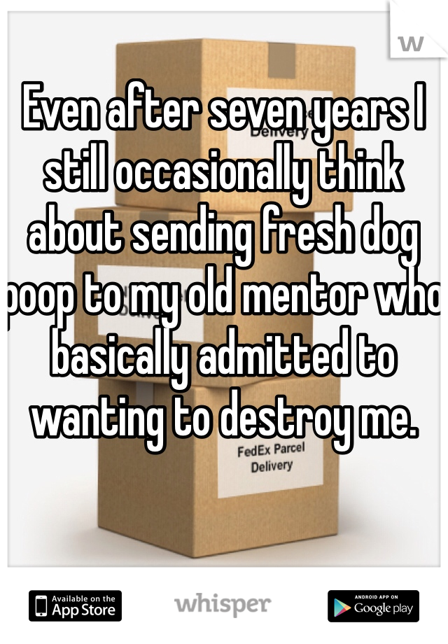 Even after seven years I still occasionally think about sending fresh dog poop to my old mentor who basically admitted to wanting to destroy me.