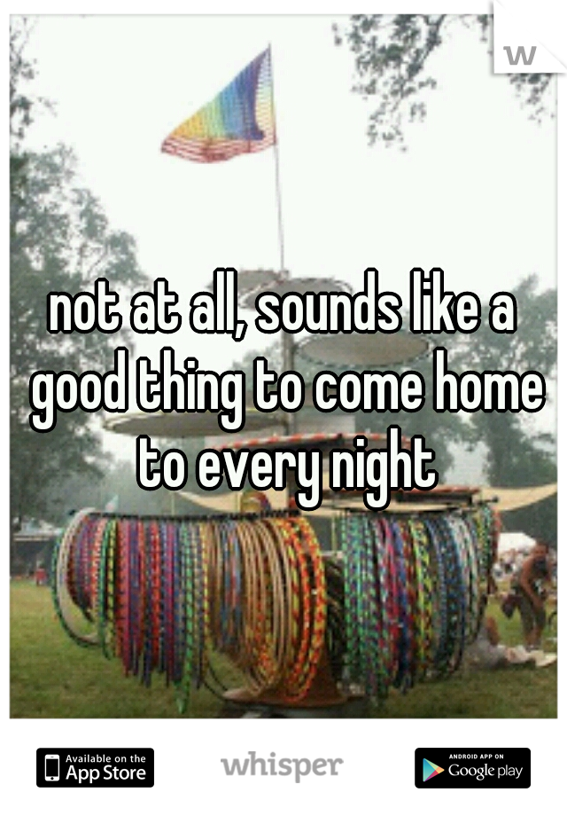 not at all, sounds like a good thing to come home to every night