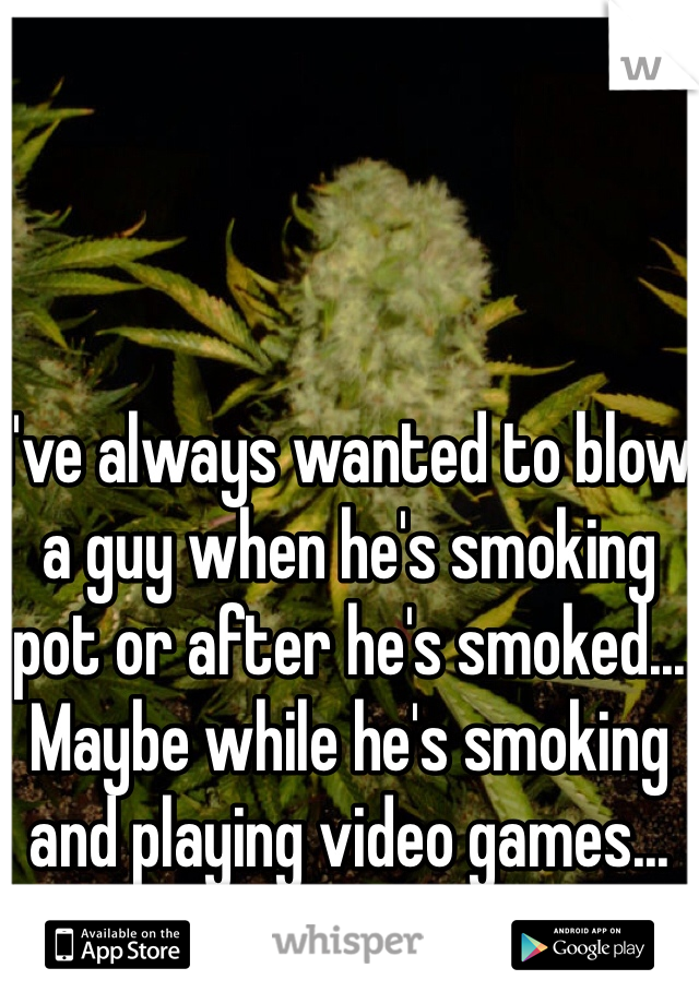 I've always wanted to blow a guy when he's smoking pot or after he's smoked... Maybe while he's smoking and playing video games... I'm a guy too...