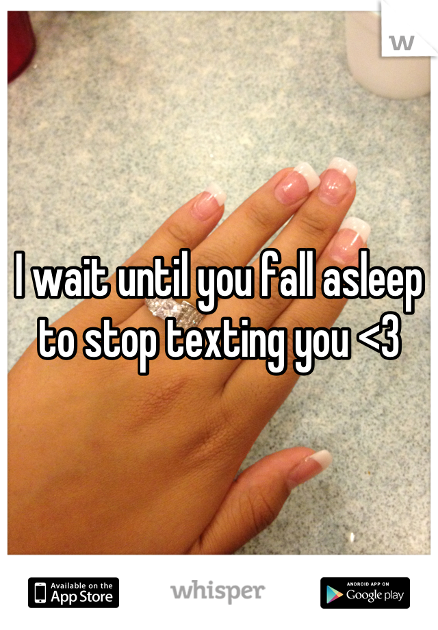 I wait until you fall asleep to stop texting you <3