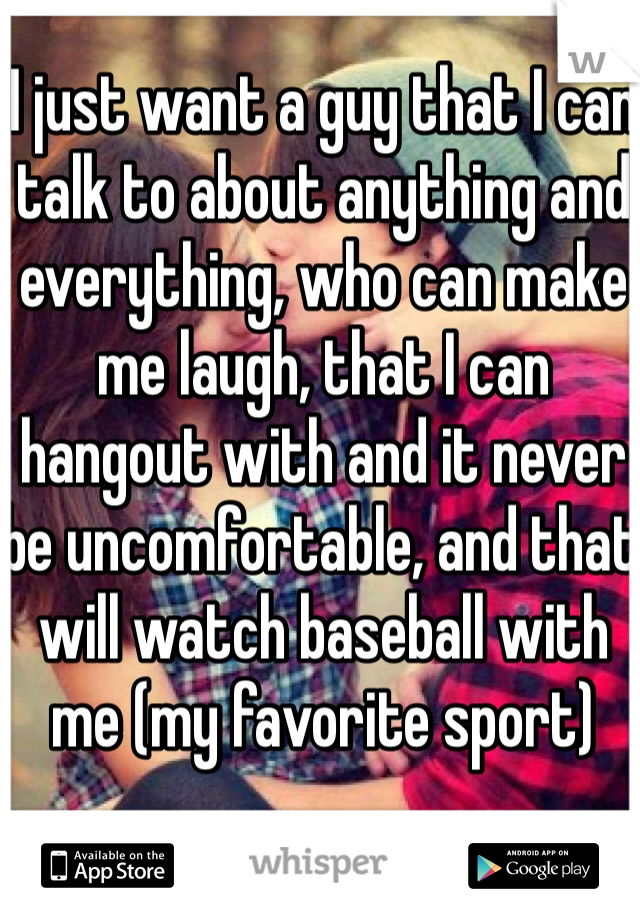 I just want a guy that I can talk to about anything and everything, who can make me laugh, that I can hangout with and it never be uncomfortable, and that will watch baseball with me (my favorite sport)