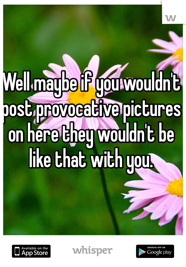 Well maybe if you wouldn't post provocative pictures on here they wouldn't be like that with you.