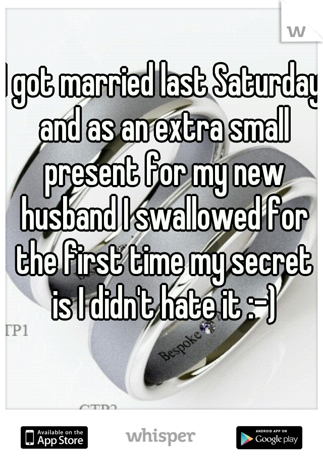 I got married last Saturday and as an extra small present for my new husband I swallowed for the first time my secret is I didn't hate it :-)