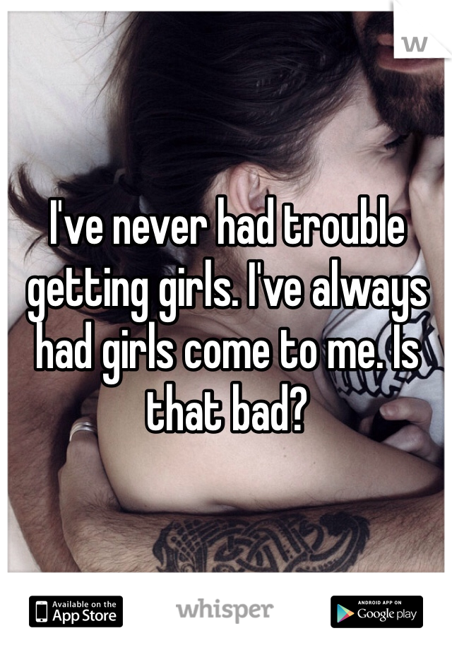 I've never had trouble getting girls. I've always had girls come to me. Is that bad?