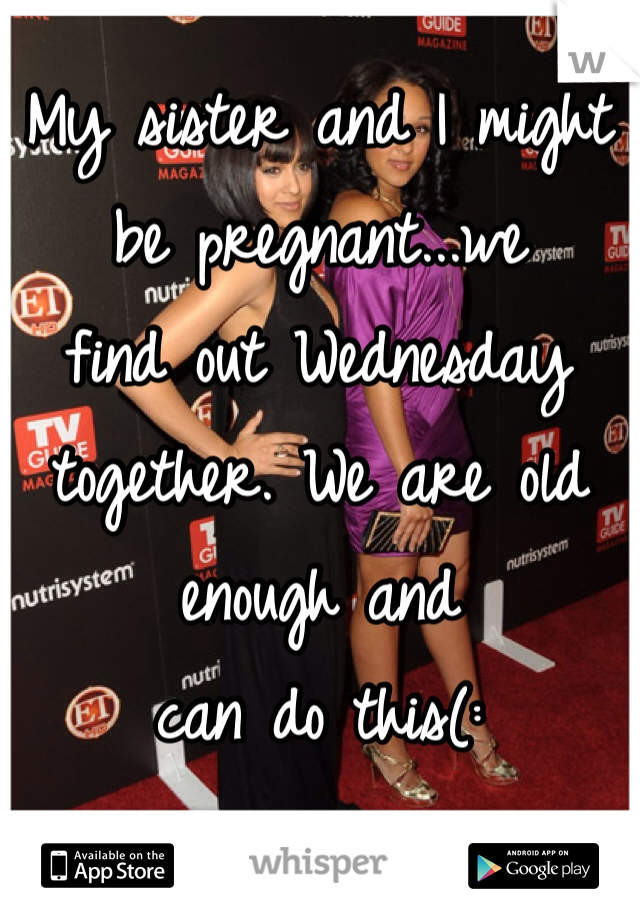 My sister and I might be pregnant...we
find out Wednesday together. We are old enough and
can do this(: