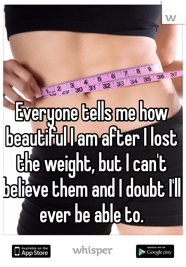 Everyone tells me how beautiful I am after I lost the weight, but I can't believe them and I doubt I'll ever be able to.