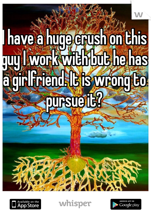 I have a huge crush on this guy I work with but he has a girlfriend. It is wrong to pursue it?