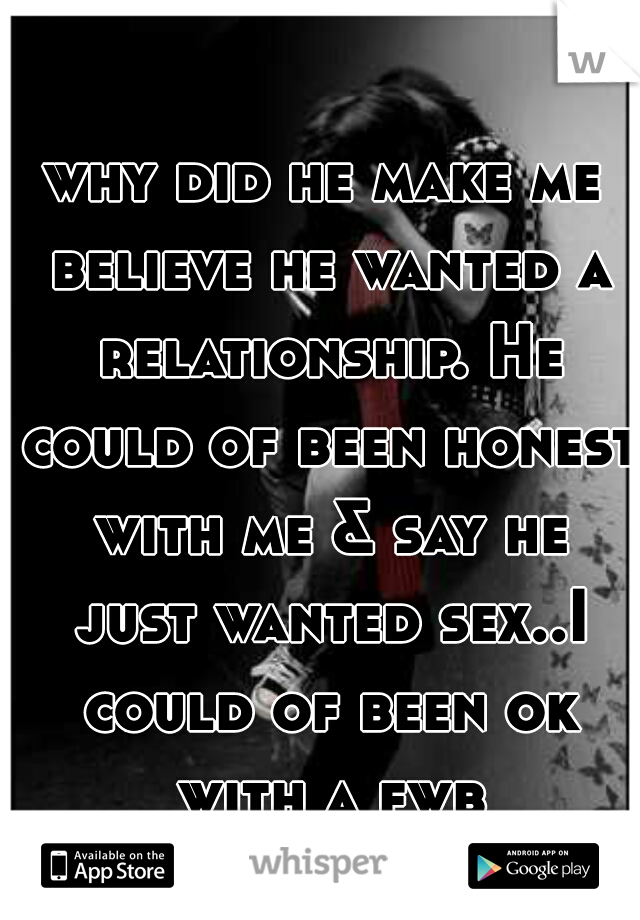 why did he make me believe he wanted a relationship. He could of been honest with me & say he just wanted sex..I could of been ok with a fwb