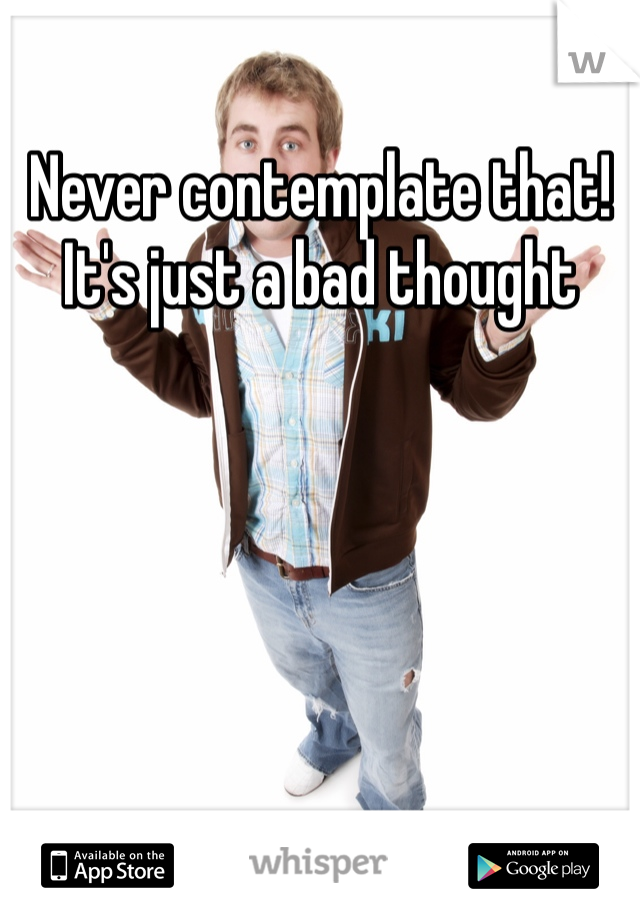 Never contemplate that! It's just a bad thought 