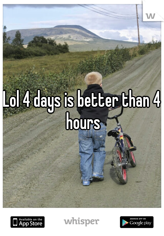 Lol 4 days is better than 4 hours
