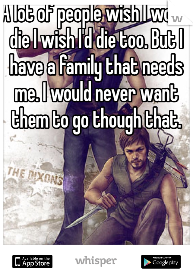 A lot of people wish I would die I wish I'd die too. But I have a family that needs me. I would never want them to go though that. 