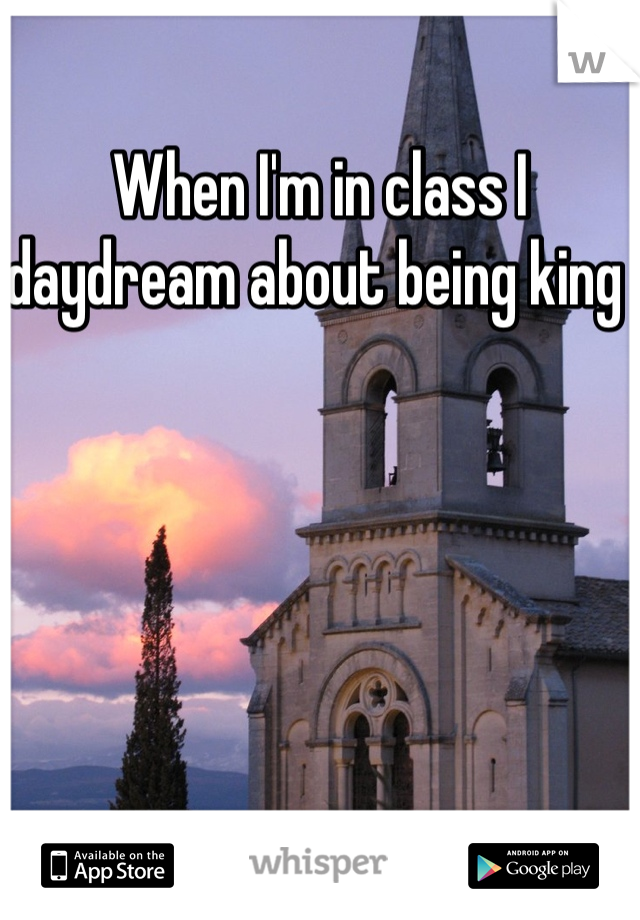 When I'm in class I daydream about being king 