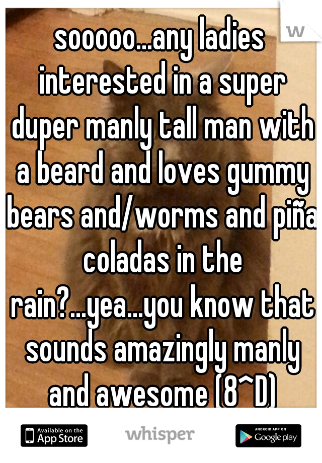 sooooo...any ladies interested in a super duper manly tall man with a beard and loves gummy bears and/worms and piña coladas in the rain?...yea...you know that sounds amazingly manly and awesome (8^D)