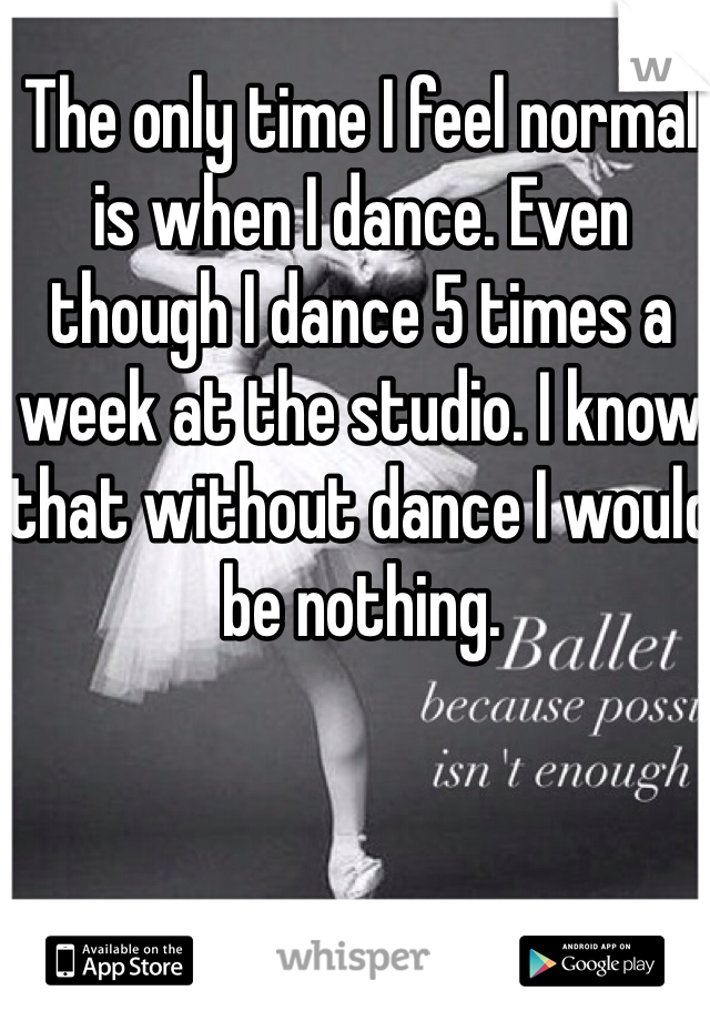 The only time I feel normal is when I dance. Even though I dance 5 times a week at the studio. I know that without dance I would be nothing. 