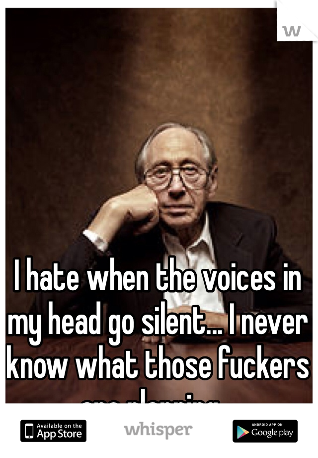 I hate when the voices in my head go silent... I never know what those fuckers are planning...