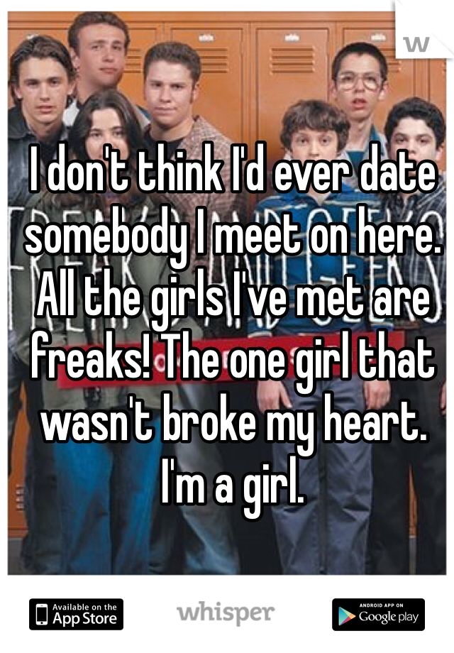 I don't think I'd ever date somebody I meet on here. All the girls I've met are freaks! The one girl that wasn't broke my heart. I'm a girl.