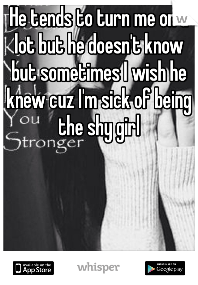 He tends to turn me on a lot but he doesn't know but sometimes I wish he knew cuz I'm sick of being the shy girl 