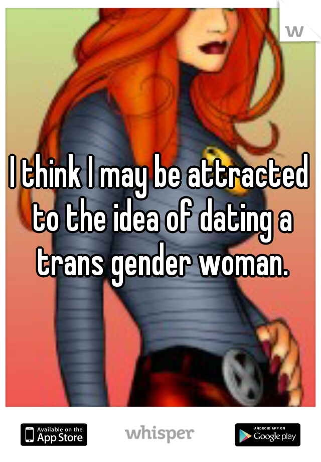 I think I may be attracted to the idea of dating a trans gender woman.