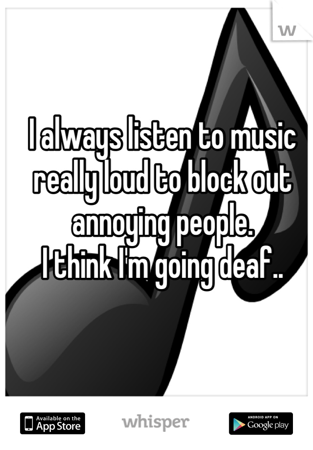 I always listen to music really loud to block out annoying people.
I think I'm going deaf..