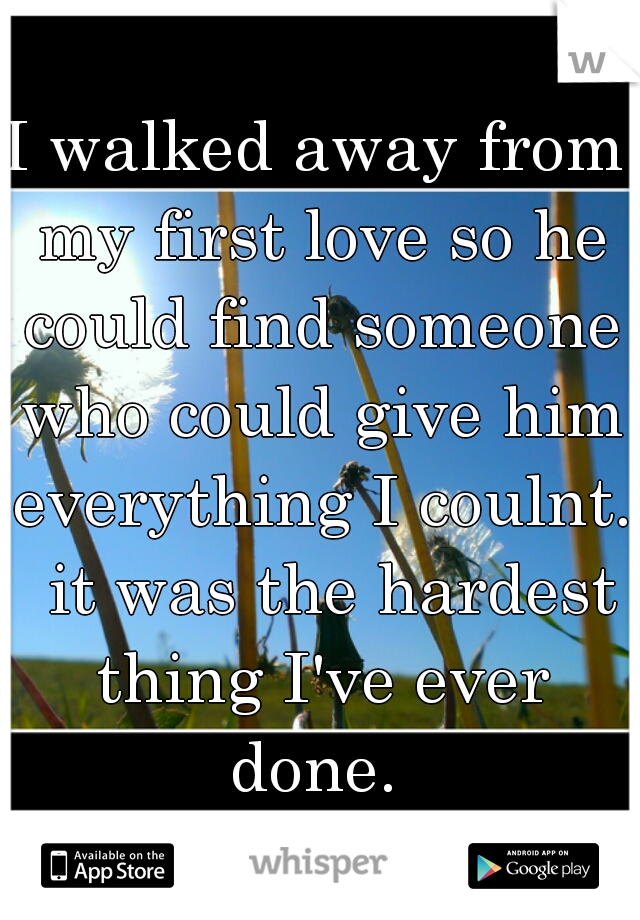 I walked away from my first love so he could find someone who could give him everything I coulnt.  it was the hardest thing I've ever done. 
