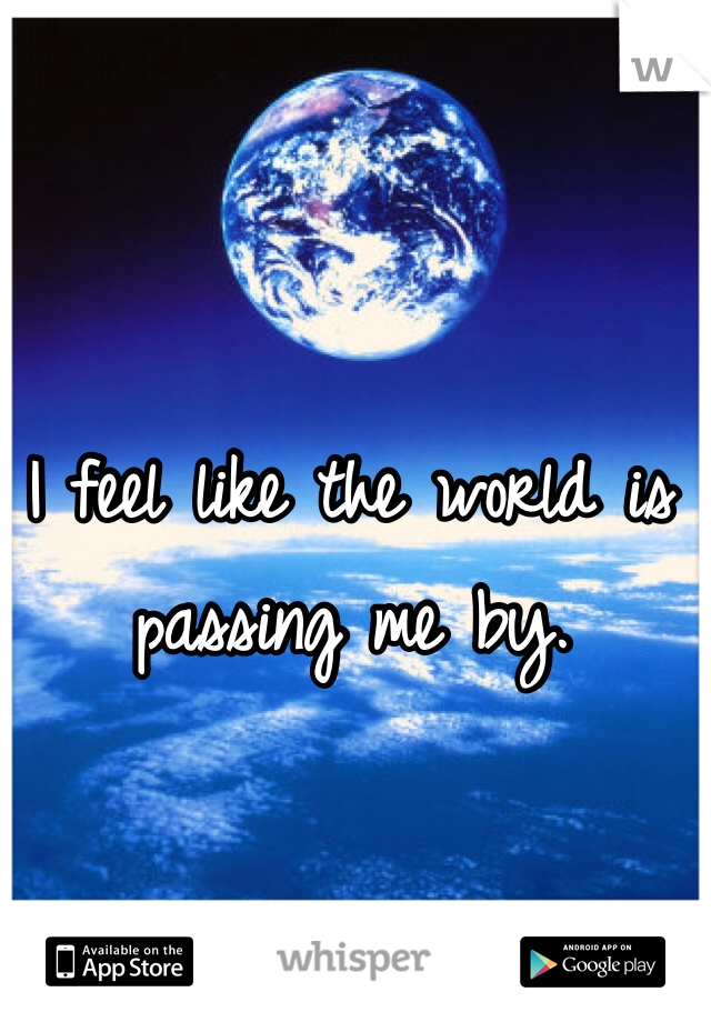 I feel like the world is passing me by.