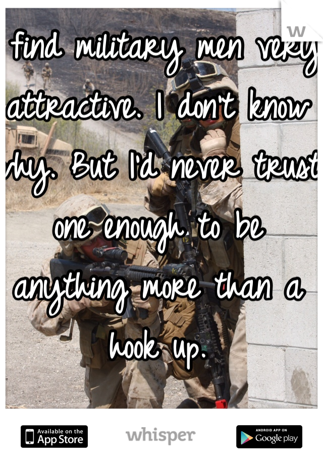 I find military men very attractive. I don't know why. But I'd never trust one enough to be anything more than a hook up. 