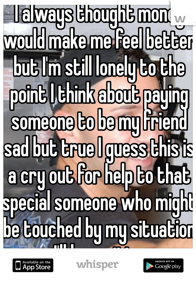 I always thought money would make me feel better but I'm still lonely to the point I think about paying someone to be my friend sad but true I guess this is a cry out for help to that special someone who might be touched by my situation I'll be waiting