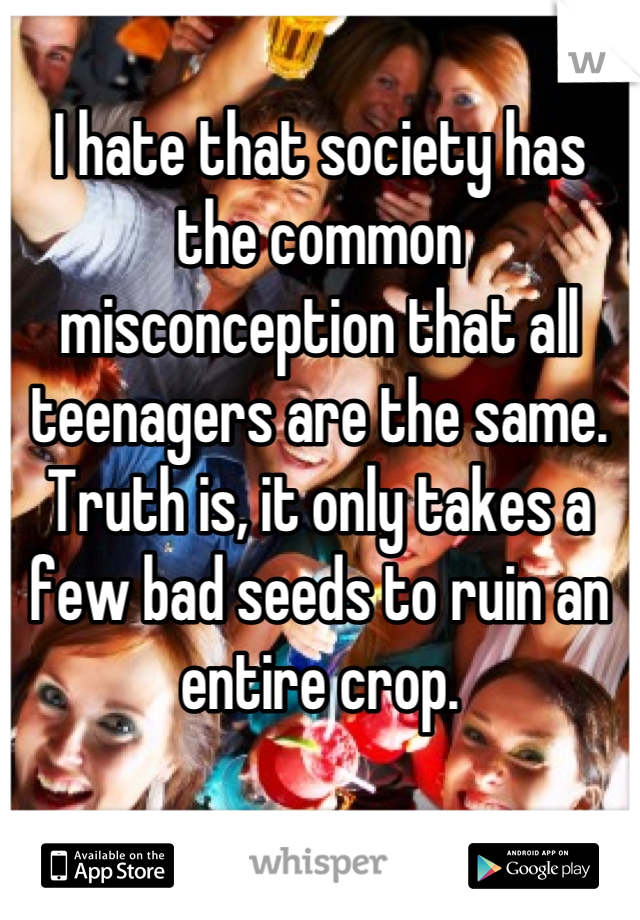 I hate that society has the common misconception that all teenagers are the same. Truth is, it only takes a few bad seeds to ruin an entire crop.