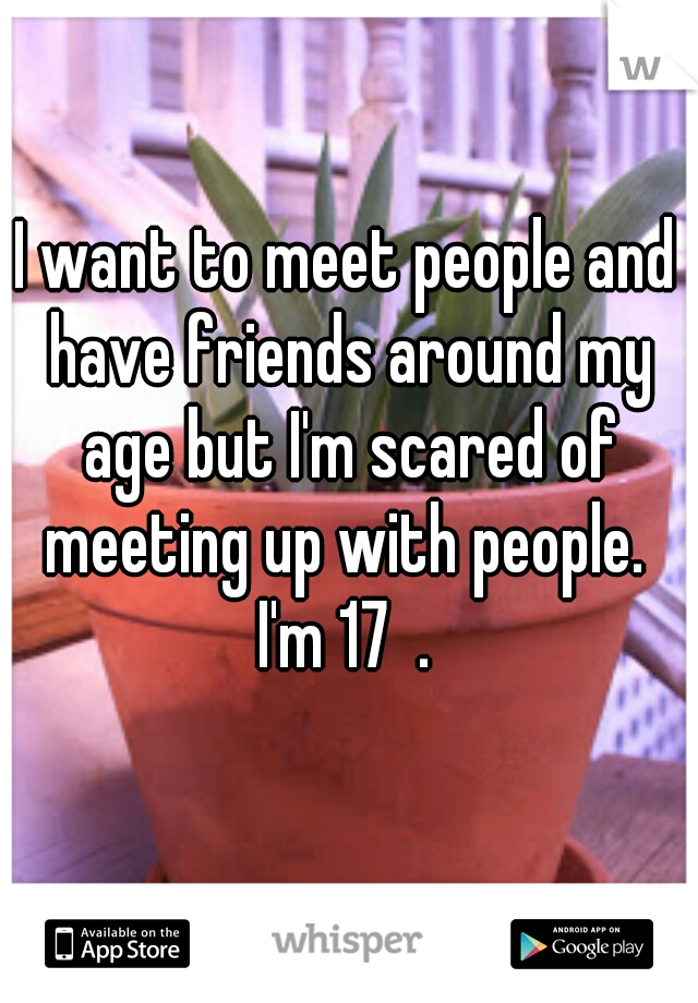 I want to meet people and have friends around my age but I'm scared of meeting up with people. 
I'm 17  .