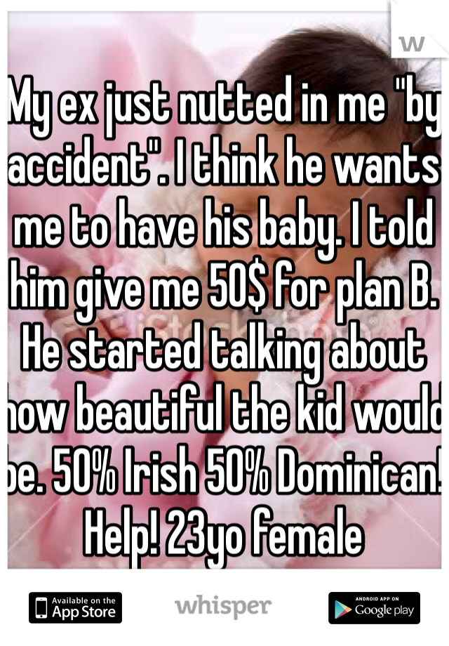 My ex just nutted in me "by accident". I think he wants me to have his baby. I told him give me 50$ for plan B. He started talking about how beautiful the kid would be. 50% Irish 50% Dominican! Help! 23yo female