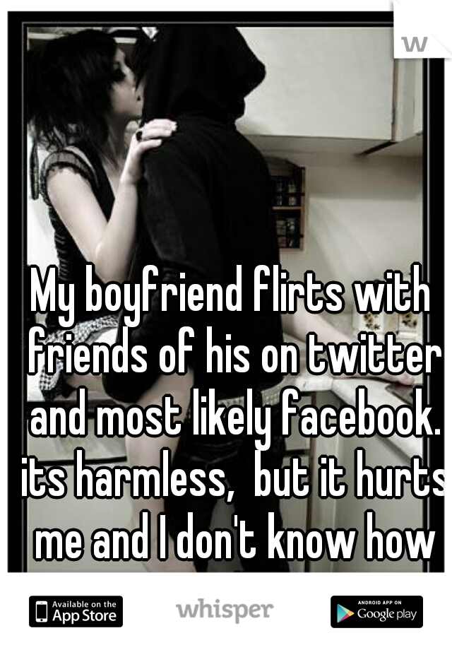 My boyfriend flirts with friends of his on twitter and most likely facebook. its harmless,  but it hurts me and I don't know how to tell him.