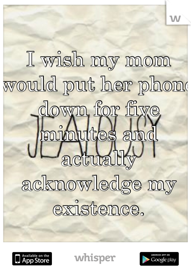 I wish my mom would put her phone down for five minutes and actually acknowledge my existence.