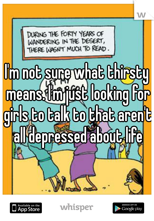 I'm not sure what thirsty means. I'm just looking for girls to talk to that aren't all depressed about life