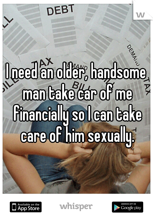 I need an older, handsome man take car of me financially so I can take care of him sexually.