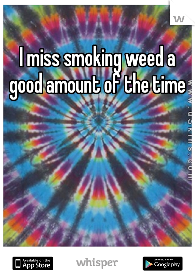 I miss smoking weed a good amount of the time 
