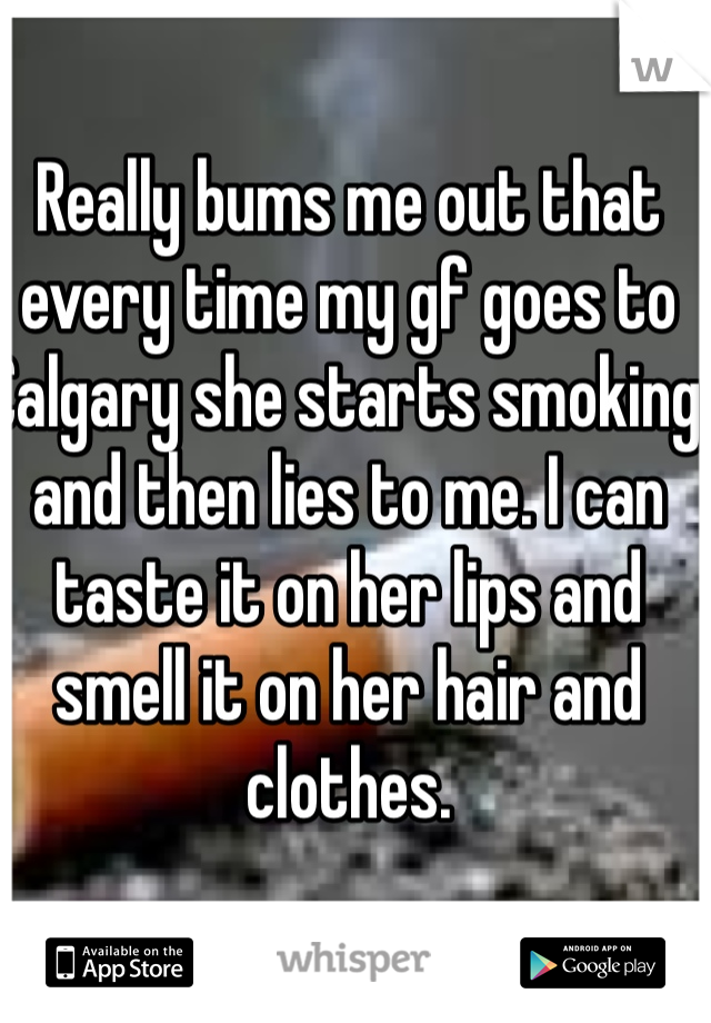 Really bums me out that every time my gf goes to Calgary she starts smoking and then lies to me. I can taste it on her lips and smell it on her hair and clothes. 