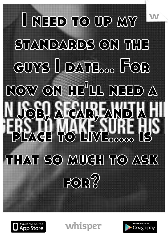 I need to up my standards on the guys I date... For now on he'll need a job, a car, and a place to live..... is that so much to ask for?